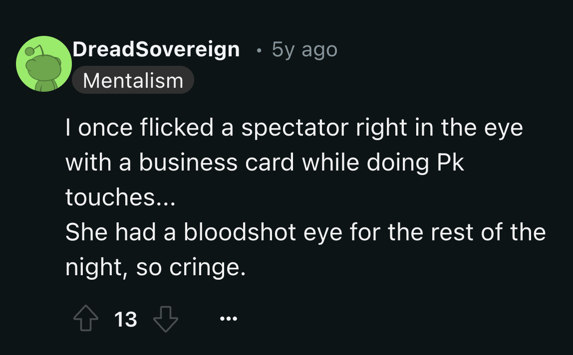 screenshot - DreadSovereign 5y ago Mentalism I once flicked a spectator right in the eye with a business card while doing Pk touches... She had a bloodshot eye for the rest of the night, so cringe. 13